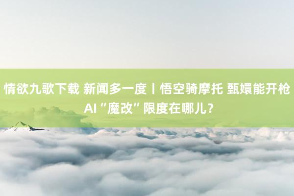 情欲九歌下载 新闻多一度丨悟空骑摩托 甄嬛能开枪 AI“魔改”限度在哪儿？