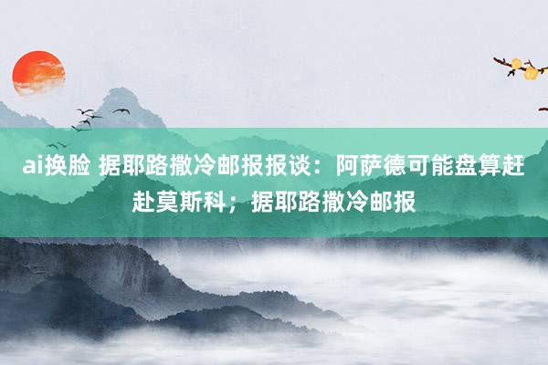 ai换脸 据耶路撒冷邮报报谈：阿萨德可能盘算赶赴莫斯科；据耶路撒冷邮报