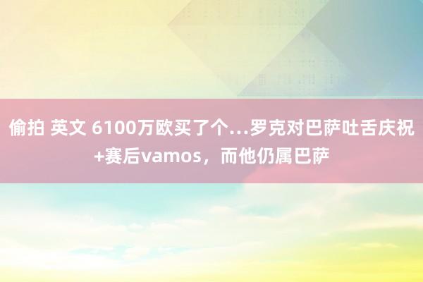 偷拍 英文 6100万欧买了个…罗克对巴萨吐舌庆祝+赛后vamos，而他仍属巴萨