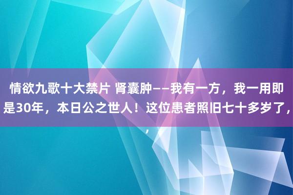 情欲九歌十大禁片 肾囊肿——我有一方，我一用即是30年，本日公之世人！这位患者照旧七十多岁了，