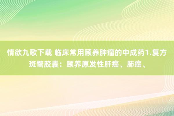 情欲九歌下载 临床常用颐养肿瘤的中成药1.复方斑蝥胶囊：颐养原发性肝癌、肺癌、