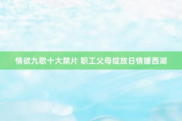 情欲九歌十大禁片 职工父母绽放日情暖西湖