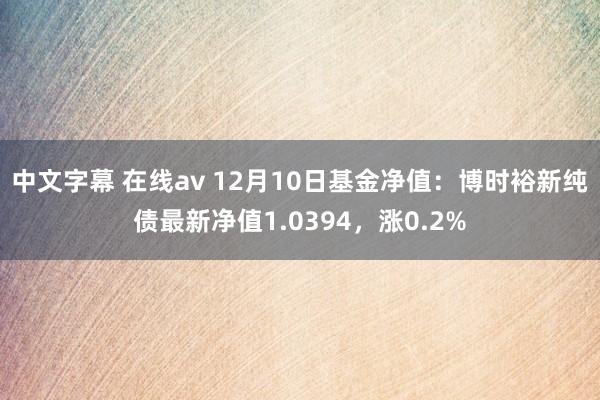 中文字幕 在线av 12月10日基金净值：博时裕新纯债最新净值1.0394，涨0.2%