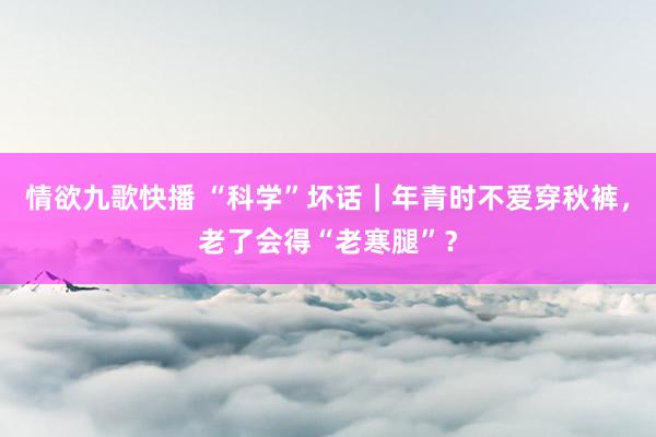 情欲九歌快播 “科学”坏话｜年青时不爱穿秋裤，老了会得“老寒腿”？