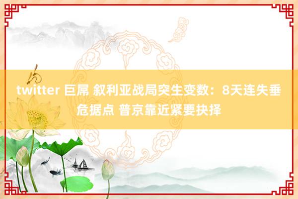 twitter 巨屌 叙利亚战局突生变数：8天连失垂危据点 普京靠近紧要抉择