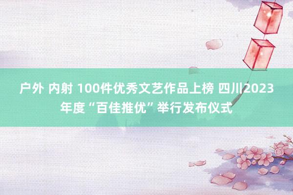 户外 内射 100件优秀文艺作品上榜 四川2023年度“百佳推优”举行发布仪式