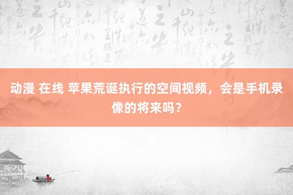 动漫 在线 苹果荒诞执行的空间视频，会是手机录像的将来吗？