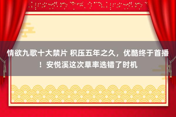 情欲九歌十大禁片 积压五年之久，优酷终于首播！安悦溪这次草率选错了时机