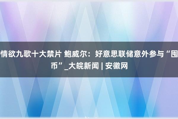 情欲九歌十大禁片 鲍威尔：好意思联储意外参与“囤币”_大皖新闻 | 安徽网