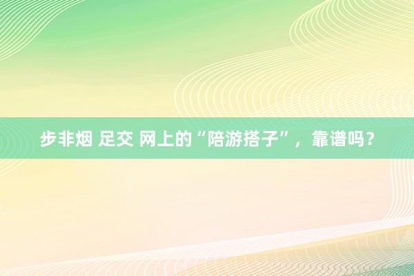 步非烟 足交 网上的“陪游搭子”，靠谱吗？