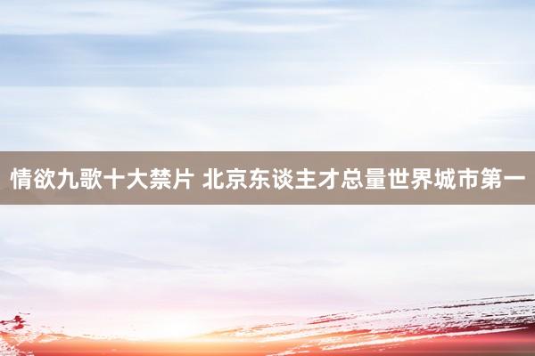 情欲九歌十大禁片 北京东谈主才总量世界城市第一