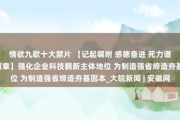 情欲九歌十大禁片 【记起嘱咐 感德奋进 死力谱写中国式当代化安徽篇章】强化企业科技翻新主体地位 为制造强省缔造夯基固本_大皖新闻 | 安徽网