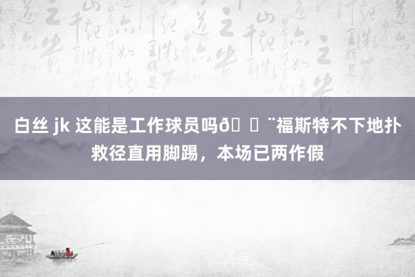 白丝 jk 这能是工作球员吗😨福斯特不下地扑救径直用脚踢，本场已两作假