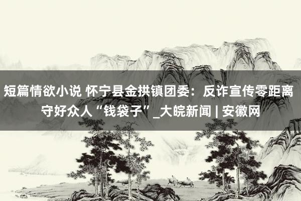 短篇情欲小说 怀宁县金拱镇团委：反诈宣传零距离 守好众人“钱袋子”_大皖新闻 | 安徽网