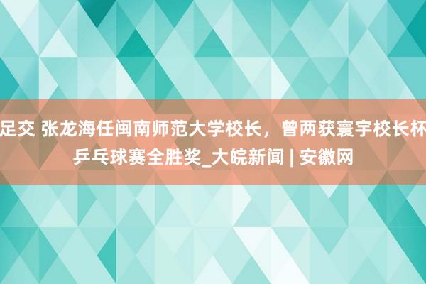 足交 张龙海任闽南师范大学校长，曾两获寰宇校长杯乒乓球赛全胜奖_大皖新闻 | 安徽网