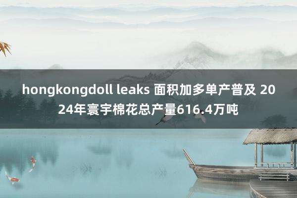 hongkongdoll leaks 面积加多单产普及 2024年寰宇棉花总产量616.4万吨