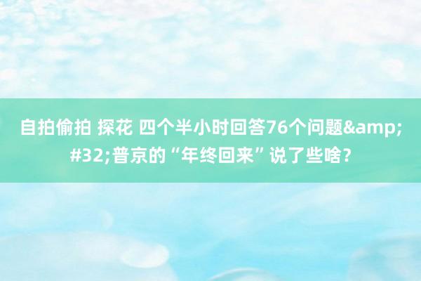 自拍偷拍 探花 四个半小时回答76个问题&#32;普京的“年终回来”说了些啥？