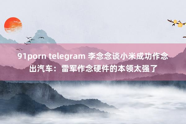 91porn telegram 李念念谈小米成功作念出汽车：雷军作念硬件的本领太强了