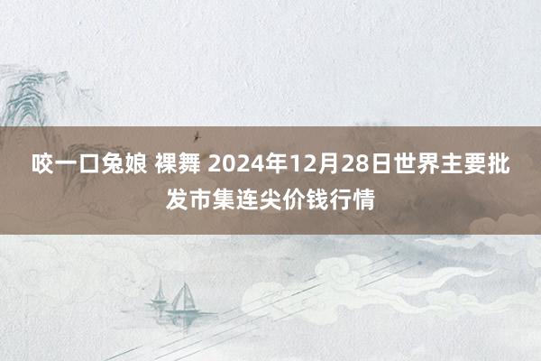 咬一口兔娘 裸舞 2024年12月28日世界主要批发市集连尖价钱行情