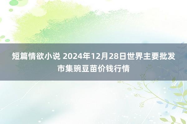 短篇情欲小说 2024年12月28日世界主要批发市集豌豆苗价钱行情