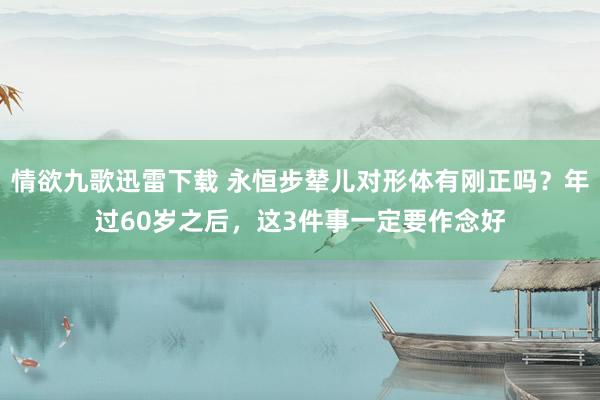 情欲九歌迅雷下载 永恒步辇儿对形体有刚正吗？年过60岁之后，这3件事一定要作念好