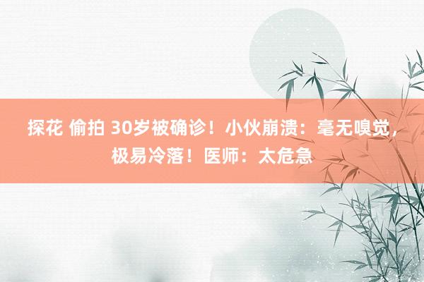 探花 偷拍 30岁被确诊！小伙崩溃：毫无嗅觉，极易冷落！医师：太危急