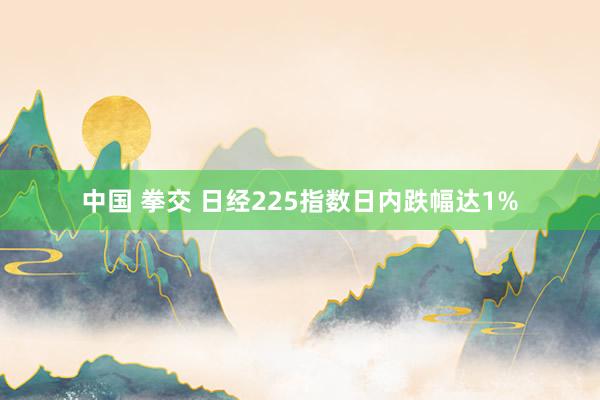 中国 拳交 日经225指数日内跌幅达1%