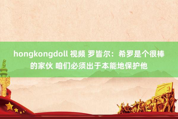 hongkongdoll 视频 罗皆尔：希罗是个很棒的家伙 咱们必须出于本能地保护他