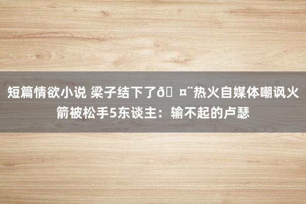 短篇情欲小说 梁子结下了🤨热火自媒体嘲讽火箭被松手5东谈主：输不起的卢瑟