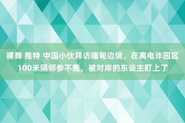 裸舞 推特 中国小伙拜访缅甸边境，在离电诈园区100米隔邻参不雅，被对岸的东谈主盯上了