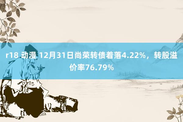 r18 动漫 12月31日尚荣转债着落4.22%，转股溢价率76.79%