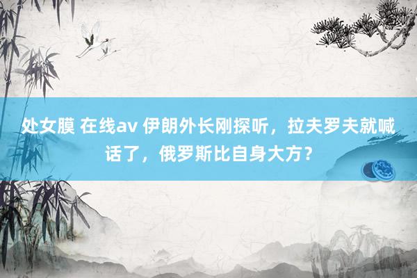 处女膜 在线av 伊朗外长刚探听，拉夫罗夫就喊话了，俄罗斯比自身大方？