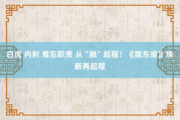 白虎 内射 难忘职责 从“融”起程！《陇东报》焕新再起程