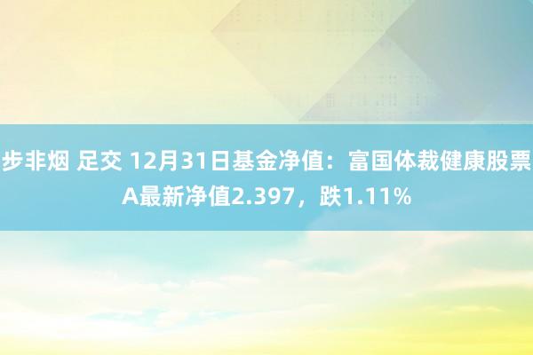 步非烟 足交 12月31日基金净值：富国体裁健康股票A最新净值2.397，跌1.11%