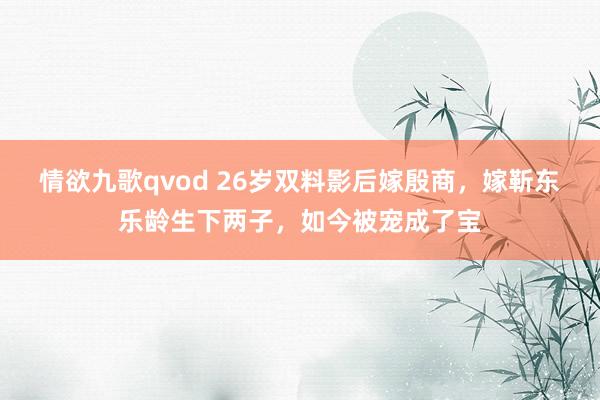 情欲九歌qvod 26岁双料影后嫁殷商，嫁靳东乐龄生下两子，如今被宠成了宝