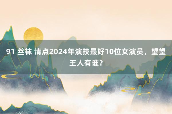 91 丝袜 清点2024年演技最好10位女演员，望望王人有谁？