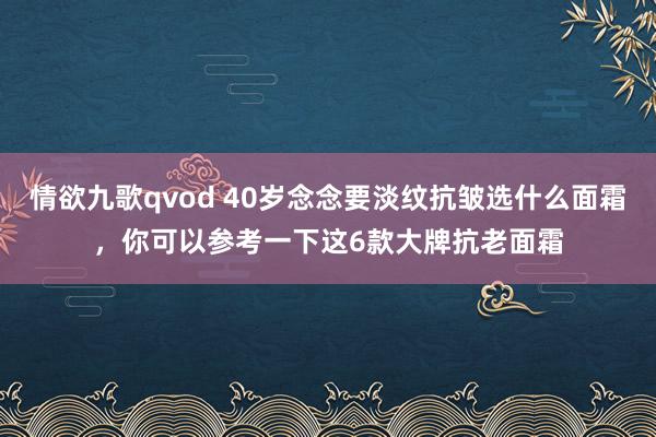 情欲九歌qvod 40岁念念要淡纹抗皱选什么面霜，你可以参考一下这6款大牌抗老面霜