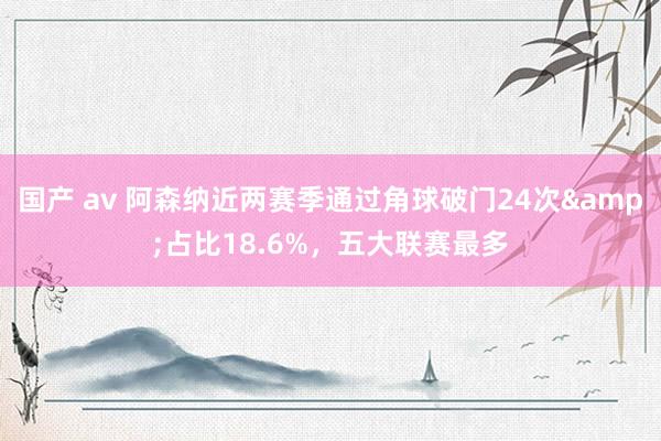 国产 av 阿森纳近两赛季通过角球破门24次&占比18.6%，五大联赛最多