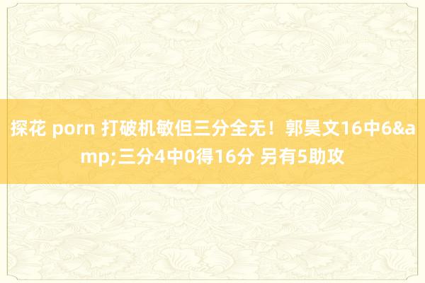 探花 porn 打破机敏但三分全无！郭昊文16中6&三分4中0得16分 另有5助攻