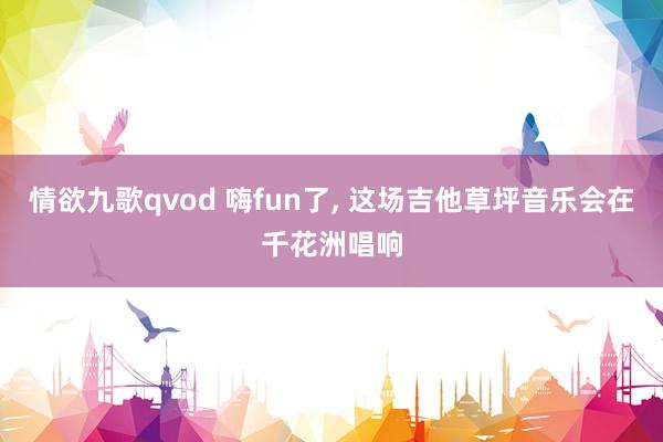 情欲九歌qvod 嗨fun了， 这场吉他草坪音乐会在千花洲唱响