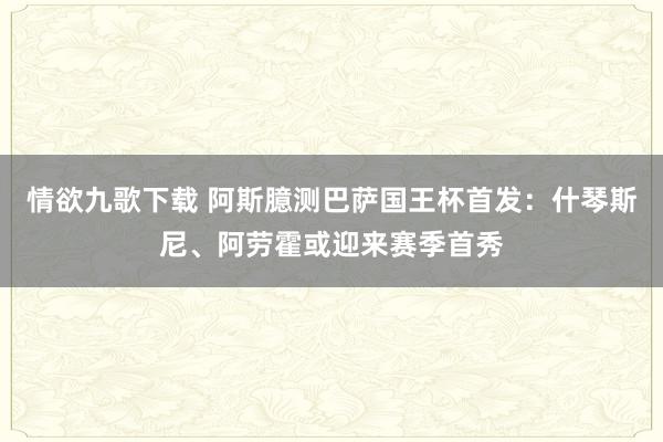 情欲九歌下载 阿斯臆测巴萨国王杯首发：什琴斯尼、阿劳霍或迎来赛季首秀