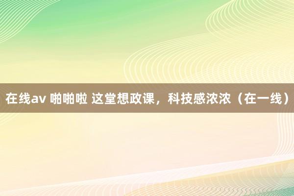 在线av 啪啪啦 这堂想政课，科技感浓浓（在一线）