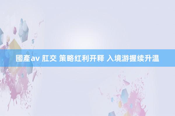 國產av 肛交 策略红利开释 入境游握续升温