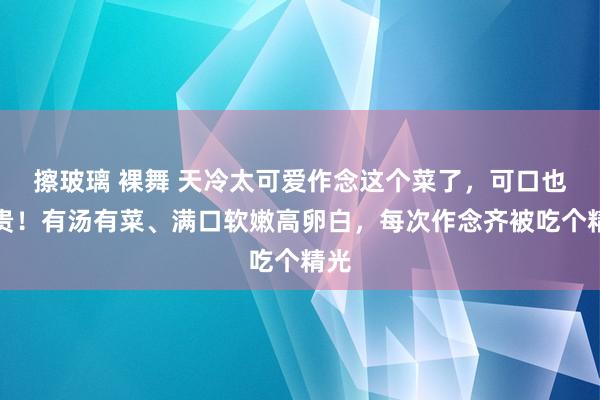 擦玻璃 裸舞 天冷太可爱作念这个菜了，可口也不贵！有汤有菜、满口软嫩高卵白，每次作念齐被吃个精光