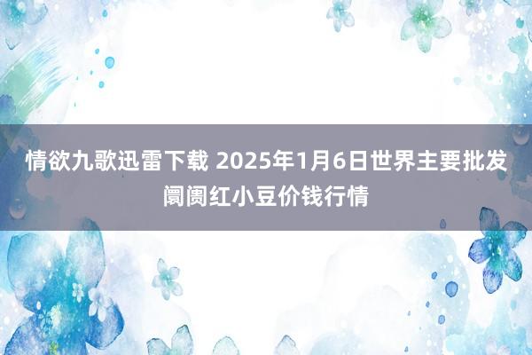 情欲九歌迅雷下载 2025年1月6日世界主要批发阛阓红小豆价钱行情