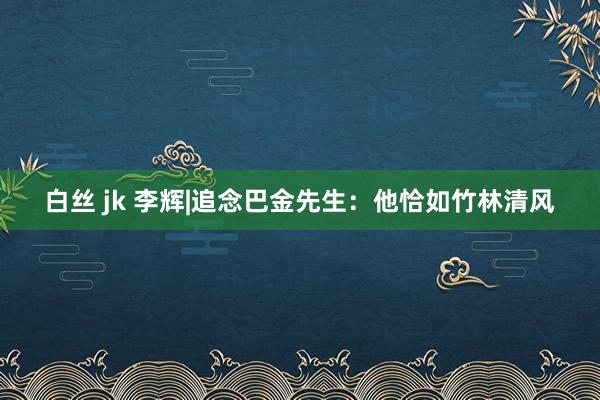 白丝 jk 李辉|追念巴金先生：他恰如竹林清风