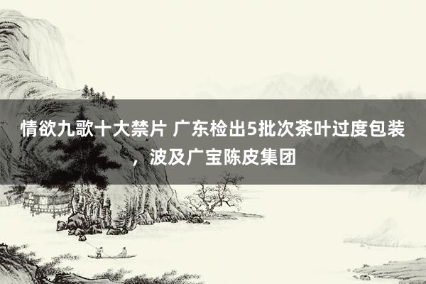 情欲九歌十大禁片 广东检出5批次茶叶过度包装，波及广宝陈皮集团