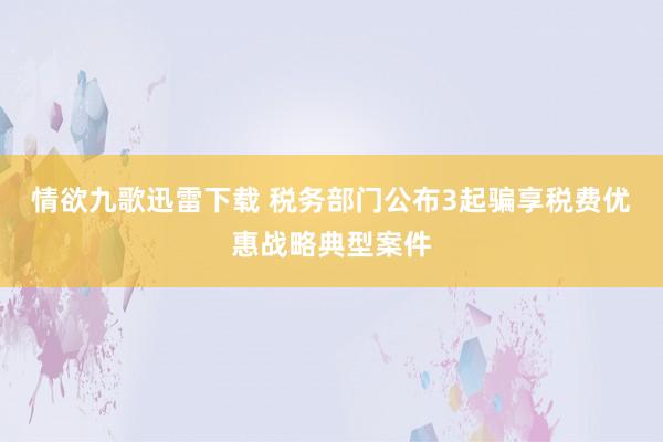 情欲九歌迅雷下载 税务部门公布3起骗享税费优惠战略典型案件