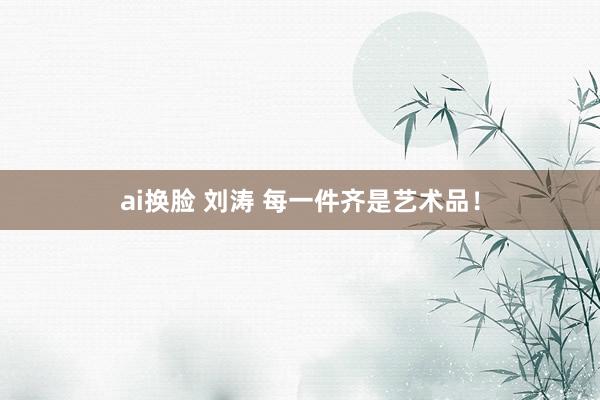 ai换脸 刘涛 每一件齐是艺术品！