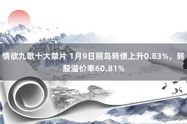 情欲九歌十大禁片 1月9日丽岛转债上升0.83%，转股溢价率60.81%